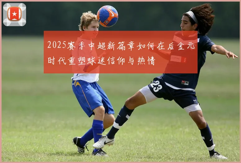 2025赛季中超新篇章如何在后金元时代重塑球迷信仰与热情