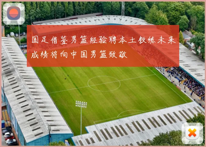 国足借鉴男篮经验聘本土教练未来成绩将向中国男篮致敬