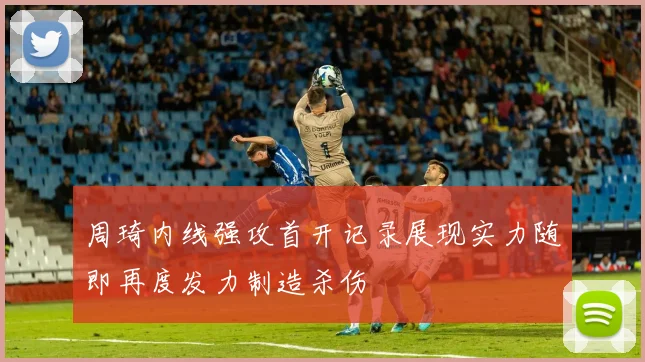 周琦内线强攻首开记录展现实力随即再度发力制造杀伤