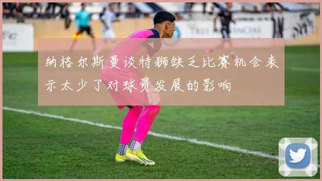 纳格尔斯曼谈特狮缺乏比赛机会表示太少了对球员发展的影响