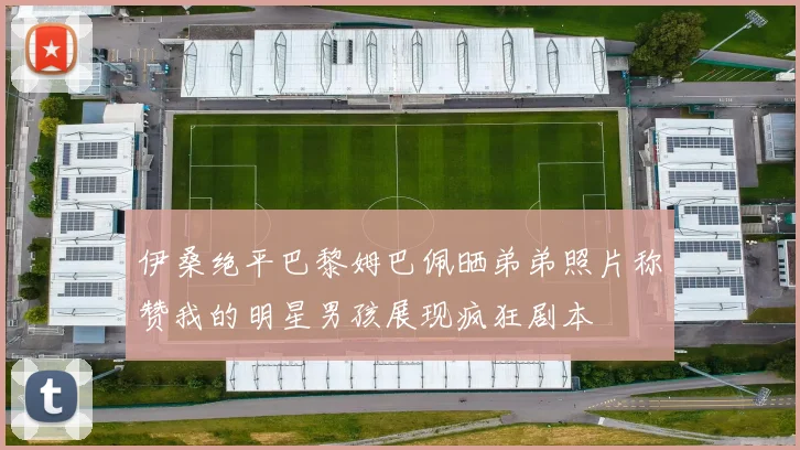 伊桑绝平巴黎姆巴佩晒弟弟照片称赞我的明星男孩展现疯狂剧本