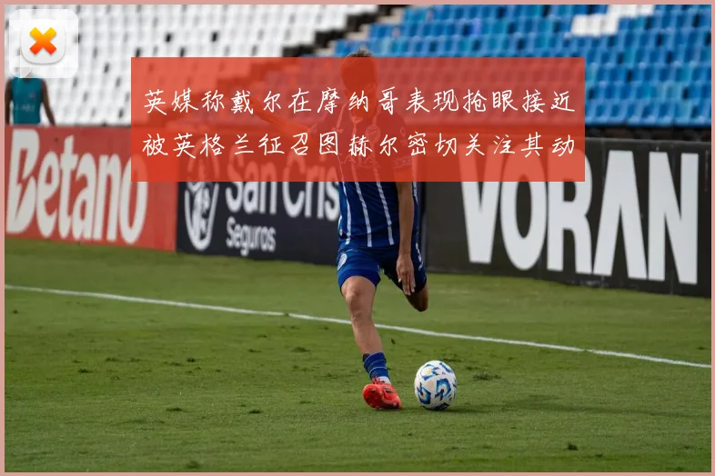 英媒称戴尔在摩纳哥表现抢眼接近被英格兰征召图赫尔密切关注其动态