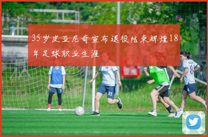35岁皮亚尼奇宣布退役结束辉煌18年足球职业生涯