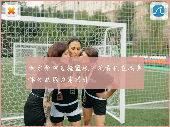 凯尔登坦言抢篮板不足责任在我身体对抗能力需提升