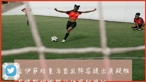 古伊萨对皇马首发阵容提出质疑维尼修斯的抱怨让他感到烦恼