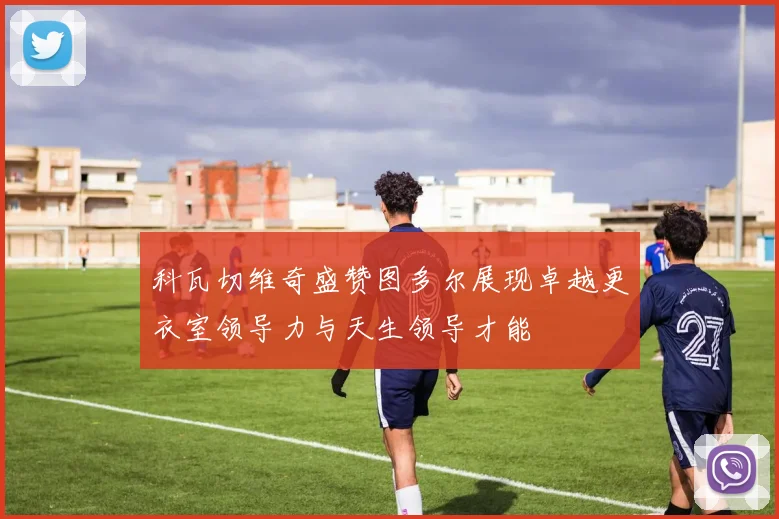 科瓦切维奇盛赞图多尔展现卓越更衣室领导力与天生领导才能