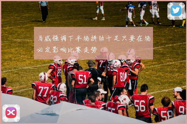 马威强调下半场拼劲十足只要在场必定影响比赛走势