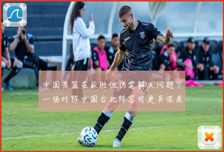 中国男篮虽获胜但仍需解决问题下一场对阵中国台北阵容将更具深度