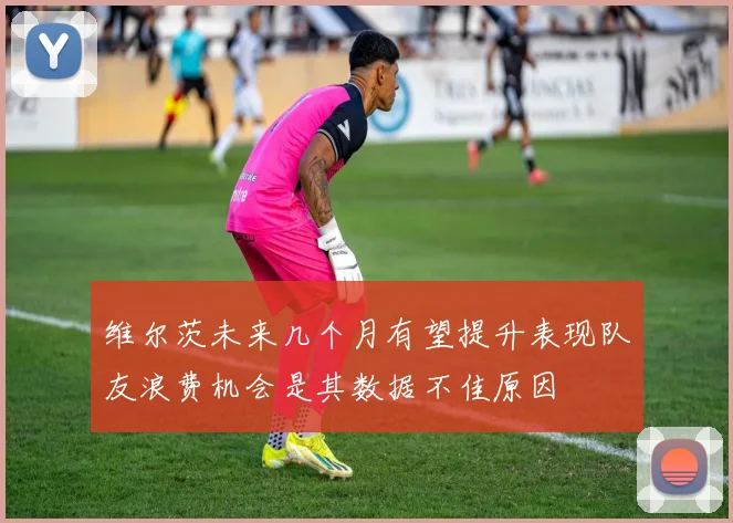 维尔茨未来几个月有望提升表现队友浪费机会是其数据不佳原因