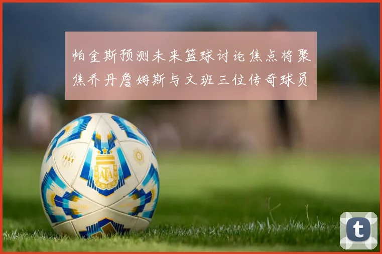 帕金斯预测未来篮球讨论焦点将聚焦乔丹詹姆斯与文班三位传奇球员