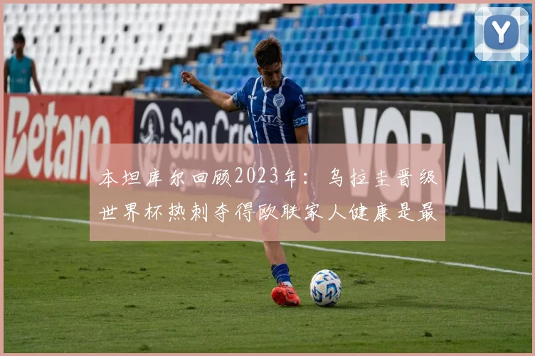 本坦库尔回顾2023年：乌拉圭晋级世界杯热刺夺得欧联家人健康是最大幸福