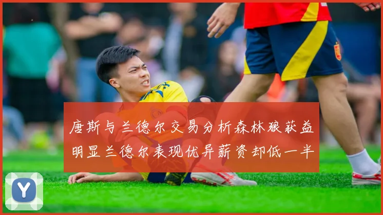 唐斯与兰德尔交易分析森林狼获益明显兰德尔表现优异薪资却低一半