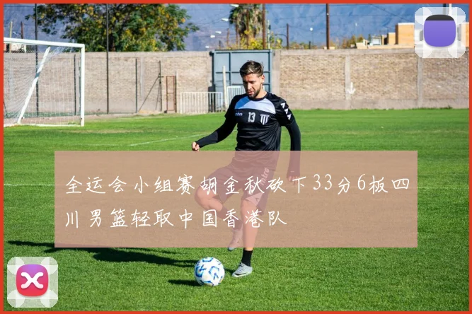 全运会小组赛胡金秋砍下33分6板四川男篮轻取中国香港队