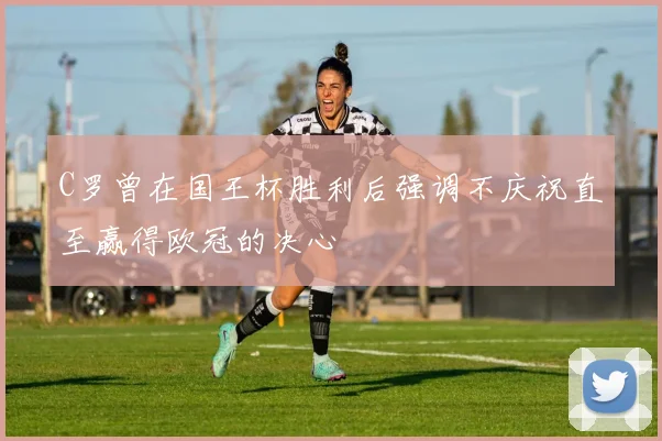 C罗曾在国王杯胜利后强调不庆祝直至赢得欧冠的决心
