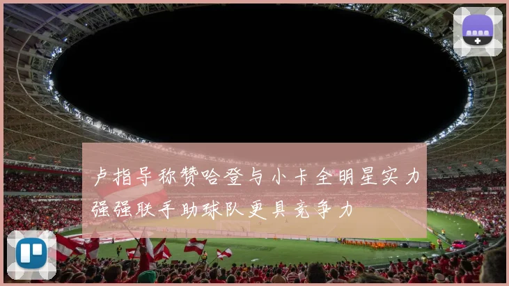 卢指导称赞哈登与小卡全明星实力强强联手助球队更具竞争力