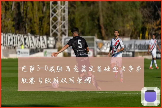 巴萨3-0战胜马竞奠定基础全力争夺联赛与欧冠双冠荣耀