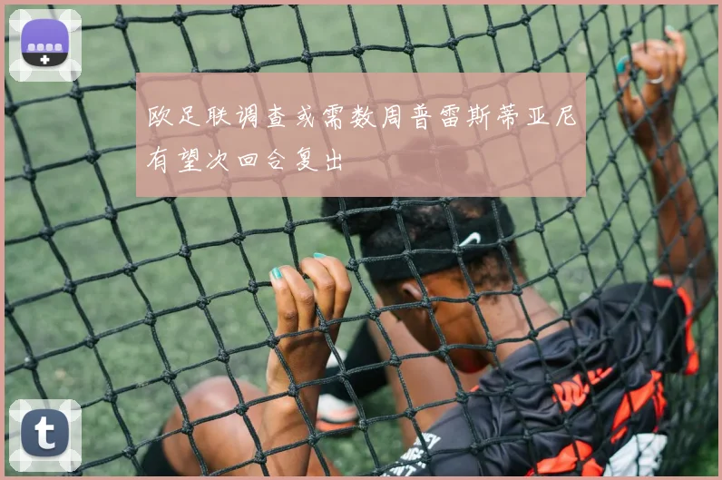 欧足联调查或需数周普雷斯蒂亚尼有望次回合复出