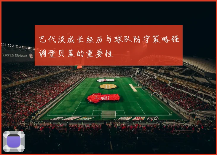 巴代谈成长经历与球队防守策略强调登贝莱的重要性