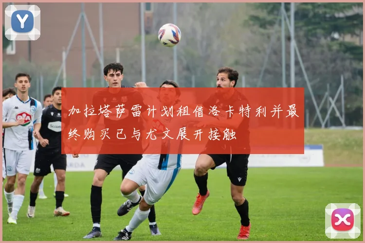 加拉塔萨雷计划租借洛卡特利并最终购买已与尤文展开接触