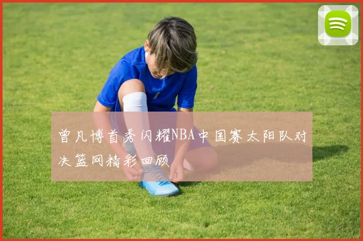 曾凡博首秀闪耀NBA中国赛太阳队对决篮网精彩回顾