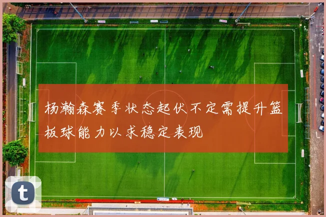 杨瀚森赛季状态起伏不定需提升篮板球能力以求稳定表现