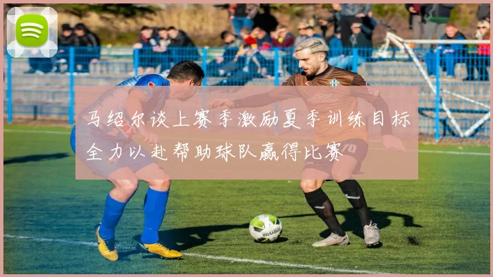 马绍尔谈上赛季激励夏季训练目标全力以赴帮助球队赢得比赛