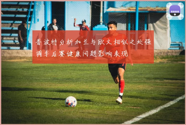 香波特分析加兰与欧文相似之处强调季后赛健康问题影响表现