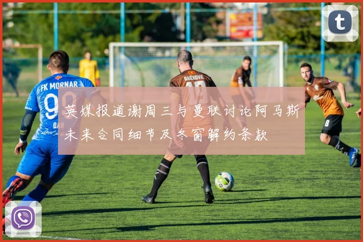 英媒报道谢周三与曼联讨论阿马斯未来合同细节及冬窗解约条款