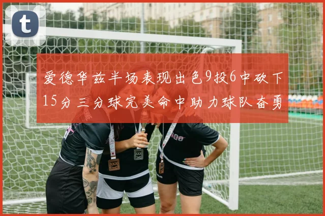 爱德华兹半场表现出色9投6中砍下15分三分球完美命中助力球队奋勇争先
