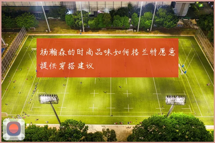 杨瀚森的时尚品味如何格兰特愿意提供穿搭建议