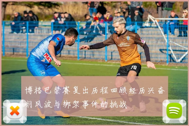 博格巴禁赛复出历程回顾经历兴奋剂风波与绑架事件的挑战