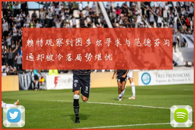 赖特观察到图多尔寻求与范德芬沟通却被冷落局势堪忧