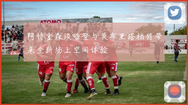 阿特金森谈哈登与莫布里搭档将带来全新场上空间体验