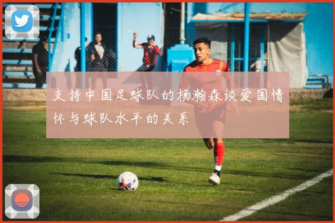 支持中国足球队的杨瀚森谈爱国情怀与球队水平的关系