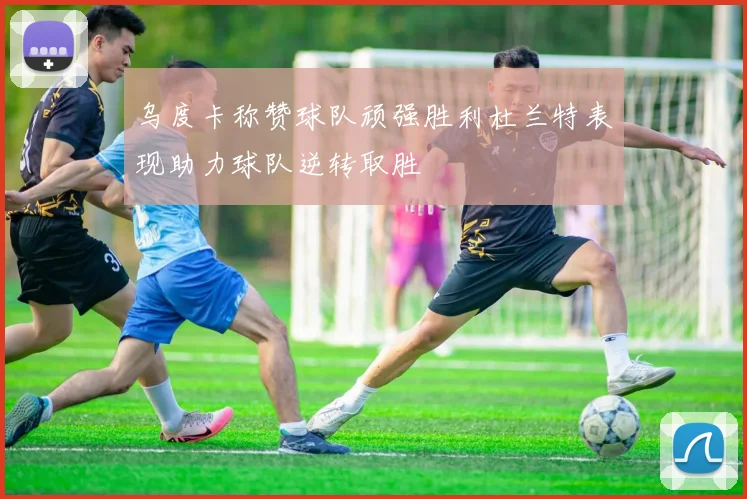 乌度卡称赞球队顽强胜利杜兰特表现助力球队逆转取胜