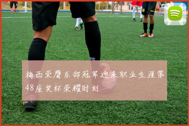 梅西荣膺东部冠军迎来职业生涯第48座奖杯荣耀时刻
