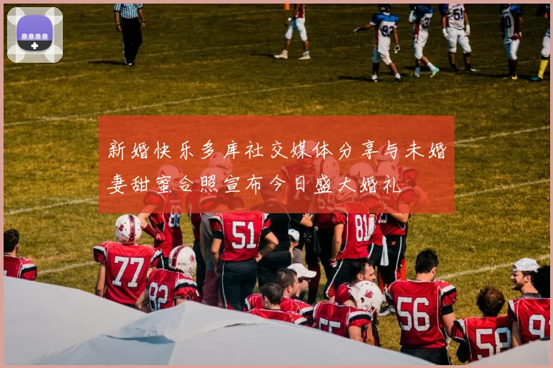 新婚快乐多库社交媒体分享与未婚妻甜蜜合照宣布今日盛大婚礼