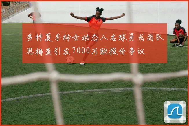 多特夏季转会动态八名球员或离队恩梅查引发7000万欧报价争议