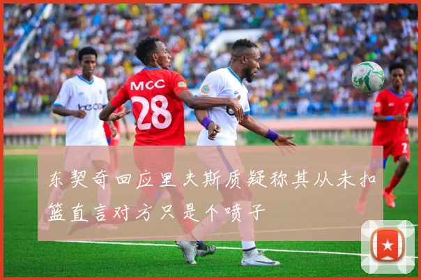 东契奇回应里夫斯质疑称其从未扣篮直言对方只是个喷子